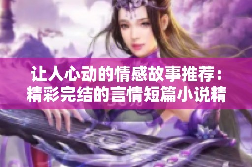 让人心动的情感故事推荐：精彩完结的言情短篇小说精选