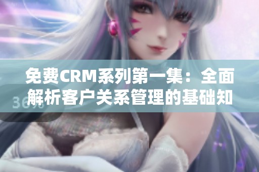 免费CRM系列第一集：全面解析客户关系管理的基础知识