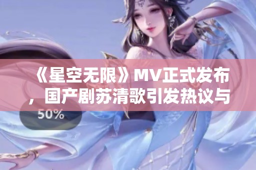 《星空无限》MV正式发布，国产剧苏清歌引发热议与期待