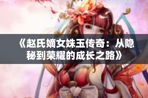 《赵氏嫡女姝玉传奇：从隐秘到荣耀的成长之路》