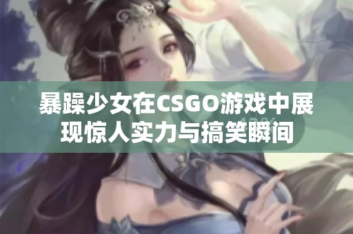 暴躁少女在CSGO游戏中展现惊人实力与搞笑瞬间