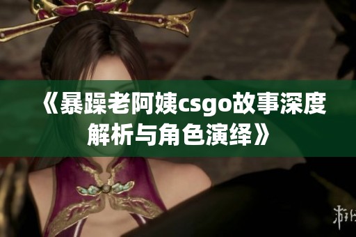 《暴躁老阿姨csgo故事深度解析与角色演绎》