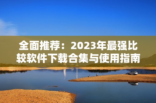 全面推荐：2023年最强比较软件下载合集与使用指南