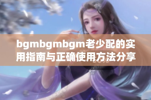 bgmbgmbgm老少配的实用指南与正确使用方法分享