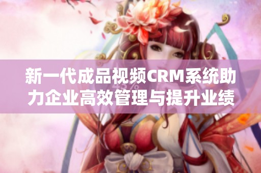 新一代成品视频CRM系统助力企业高效管理与提升业绩