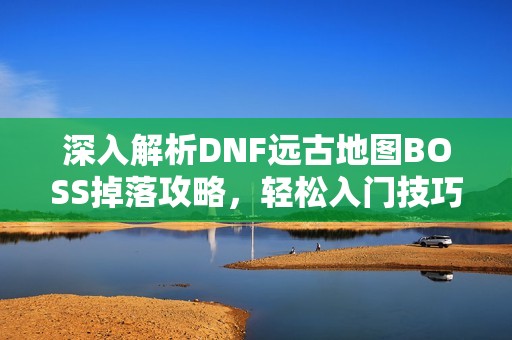 深入解析DNF远古地图BOSS掉落攻略，轻松入门技巧分享