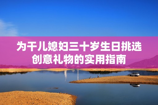 为干儿媳妇三十岁生日挑选创意礼物的实用指南