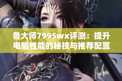 鲁大师7995wx评测：提升电脑性能的秘技与推荐配置