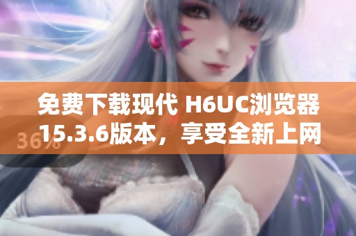 免费下载现代 H6UC浏览器15.3.6版本，享受全新上网体验