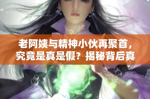 老阿姨与精神小伙再聚首，究竟是真是假？揭秘背后真相