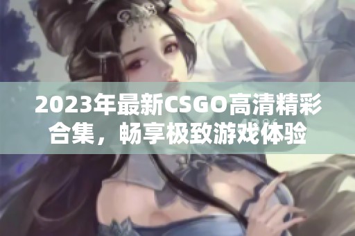 2023年最新CSGO高清精彩合集，畅享极致游戏体验