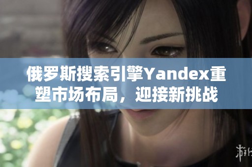 俄罗斯搜索引擎Yandex重塑市场布局，迎接新挑战