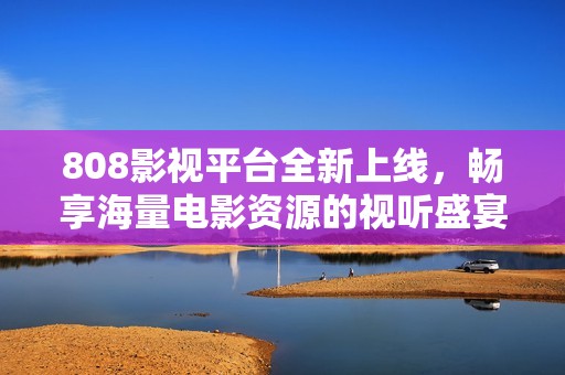 808影视平台全新上线，畅享海量电影资源的视听盛宴