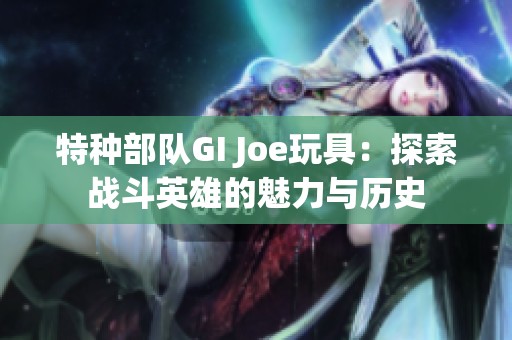 特种部队GI Joe玩具：探索战斗英雄的魅力与历史