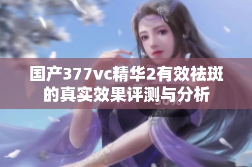 国产377vc精华2有效祛斑的真实效果评测与分析