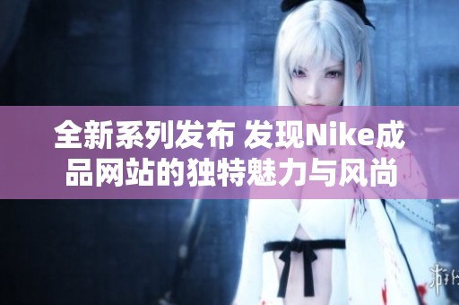 全新系列发布 发现Nike成品网站的独特魅力与风尚