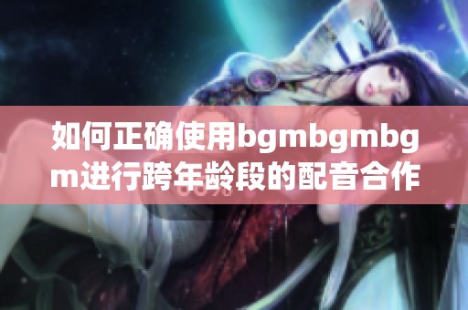 如何正确使用bgmbgmbgm进行跨年龄段的配音合作