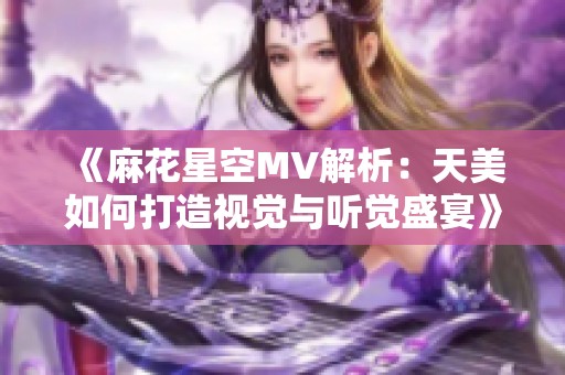 《麻花星空MV解析：天美如何打造视觉与听觉盛宴》