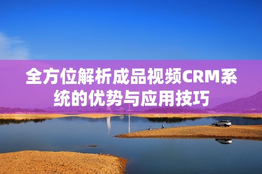 全方位解析成品视频CRM系统的优势与应用技巧