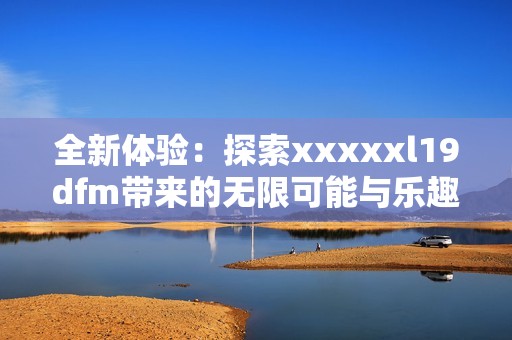 全新体验：探索xxxxxl19dfm带来的无限可能与乐趣