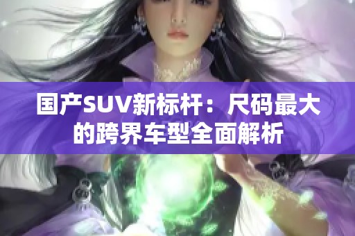 国产SUV新标杆：尺码最大的跨界车型全面解析