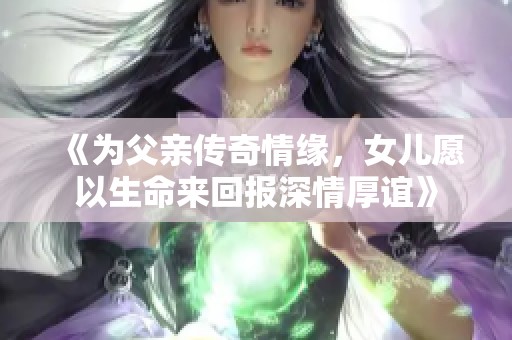 《为父亲传奇情缘，女儿愿以生命来回报深情厚谊》