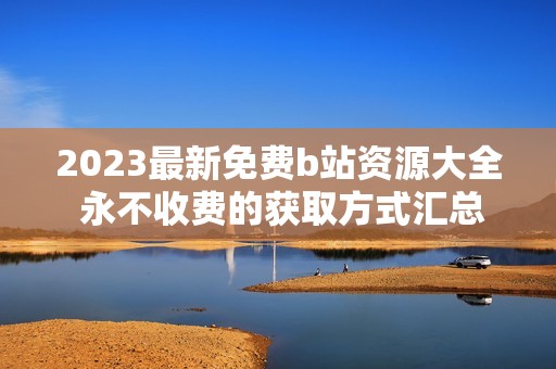 2023最新免费b站资源大全 永不收费的获取方式汇总