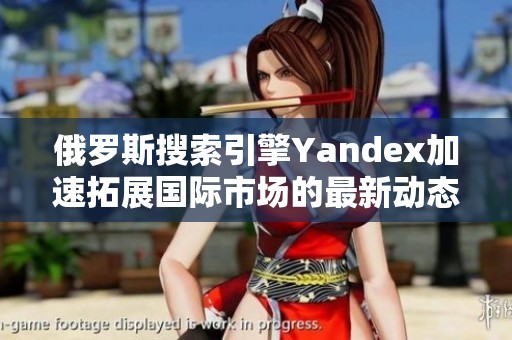 俄罗斯搜索引擎Yandex加速拓展国际市场的最新动态