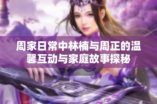 周家日常中林楠与周正的温馨互动与家庭故事探秘