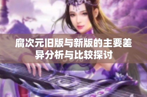 腐次元旧版与新版的主要差异分析与比较探讨