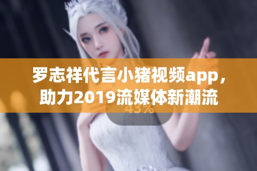 罗志祥代言小猪视频app，助力2019流媒体新潮流