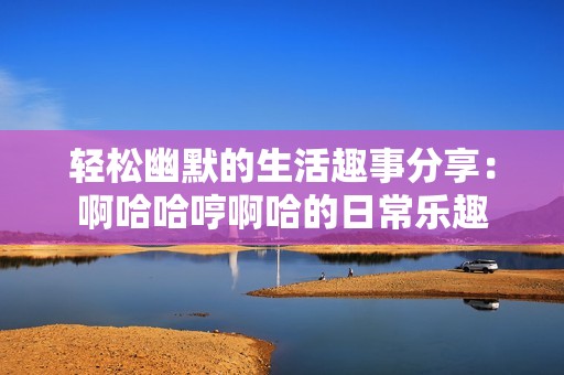 轻松幽默的生活趣事分享：啊哈哈哼啊哈的日常乐趣