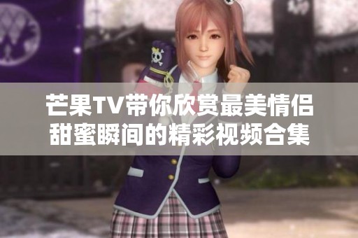 芒果TV带你欣赏最美情侣甜蜜瞬间的精彩视频合集