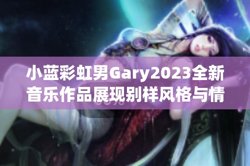 小蓝彩虹男Gary2023全新音乐作品展现别样风格与情感 