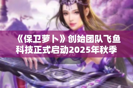 《保卫萝卜》创始团队飞鱼科技正式启动2025年秋季招聘活动！