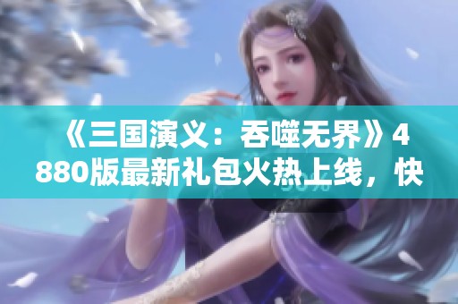 《三国演义：吞噬无界》4880版最新礼包火热上线，快来领取吧！