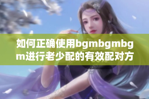 如何正确使用bgmbgmbgm进行老少配的有效配对方法