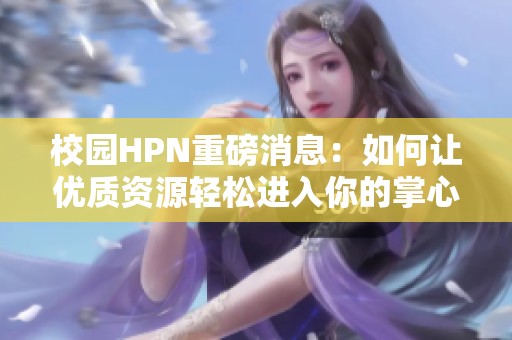 校园HPN重磅消息：如何让优质资源轻松进入你的掌心