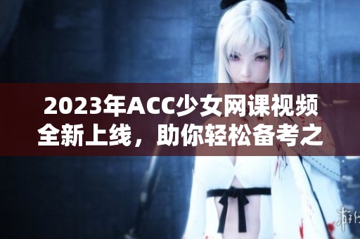 2023年ACC少女网课视频全新上线，助你轻松备考之路