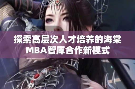 探索高层次人才培养的海棠MBA智库合作新模式