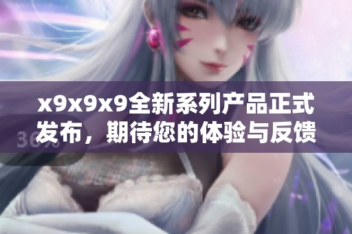 x9x9x9全新系列产品正式发布，期待您的体验与反馈