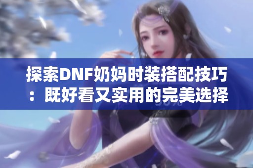 探索DNF奶妈时装搭配技巧：既好看又实用的完美选择