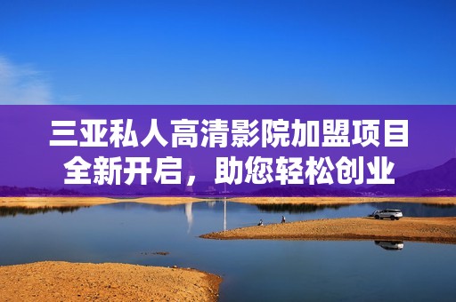 三亚私人高清影院加盟项目全新开启，助您轻松创业