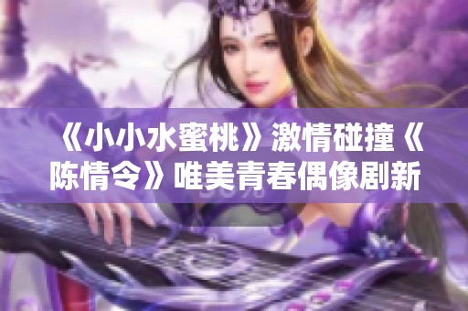 《小小水蜜桃》激情碰撞《陈情令》唯美青春偶像剧新篇章