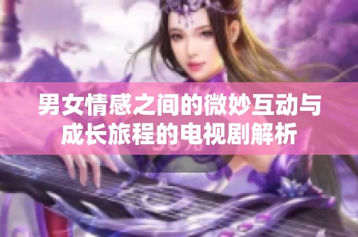 男女情感之间的微妙互动与成长旅程的电视剧解析