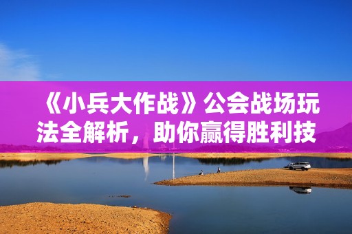 《小兵大作战》公会战场玩法全解析，助你赢得胜利技巧分享