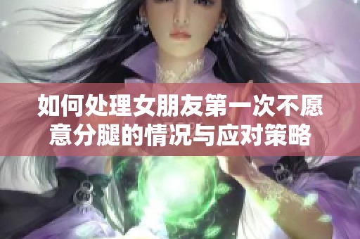 如何处理女朋友第一次不愿意分腿的情况与应对策略