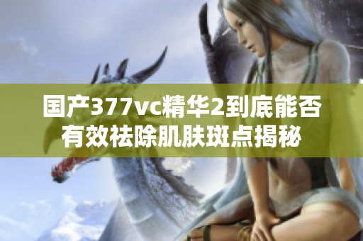 国产377vc精华2到底能否有效祛除肌肤斑点揭秘