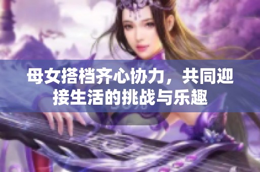 母女搭档齐心协力，共同迎接生活的挑战与乐趣