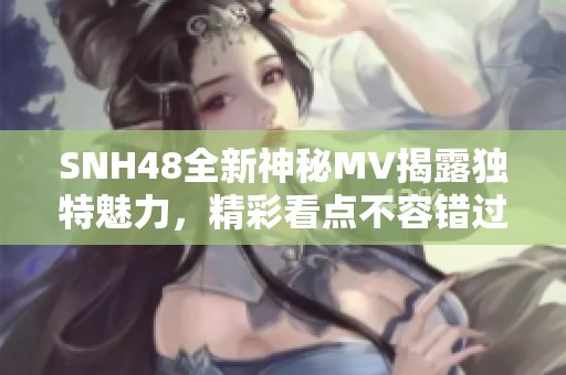 SNH48全新神秘MV揭露独特魅力，精彩看点不容错过